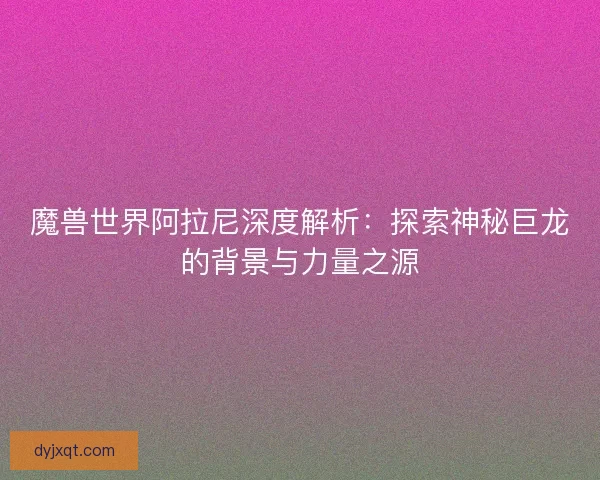 魔兽世界阿拉尼深度解析：探索神秘巨龙的背景与力量之源