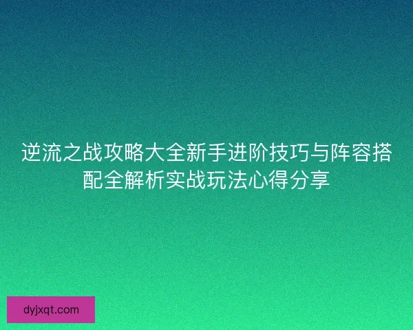 逆流之战攻略大全新手进阶技巧与阵容搭配全解析实战玩法心得分享