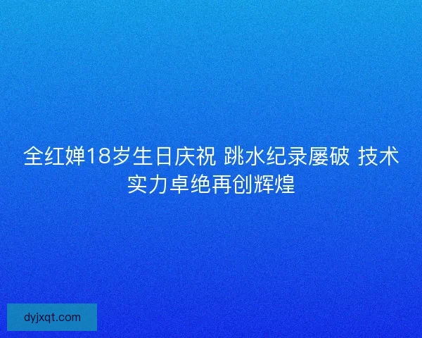 全红婵18岁生日庆祝 跳水纪录屡破 技术实力卓绝再创辉煌