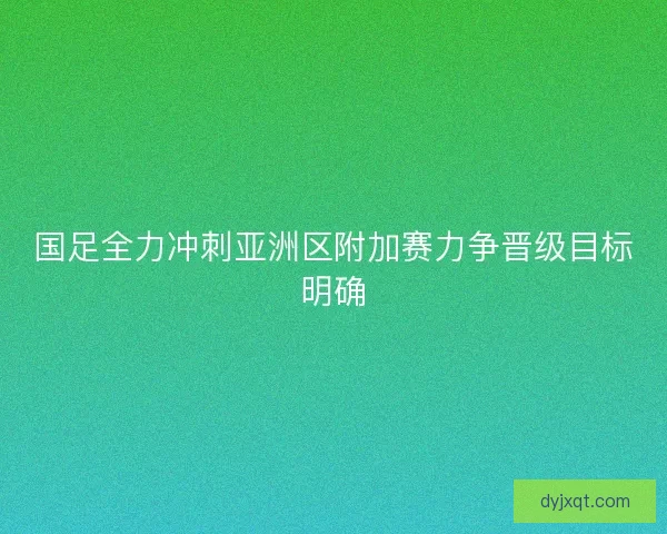 国足全力冲刺亚洲区附加赛力争晋级目标明确