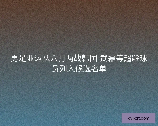男足亚运队六月两战韩国 武磊等超龄球员列入候选名单