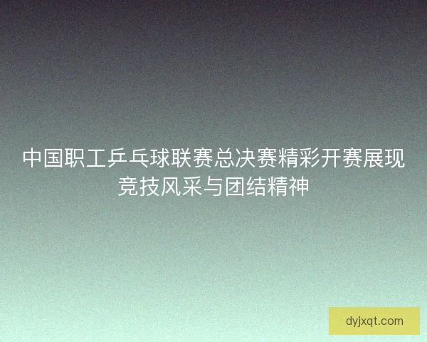 中国职工乒乓球联赛总决赛精彩开赛展现竞技风采与团结精神